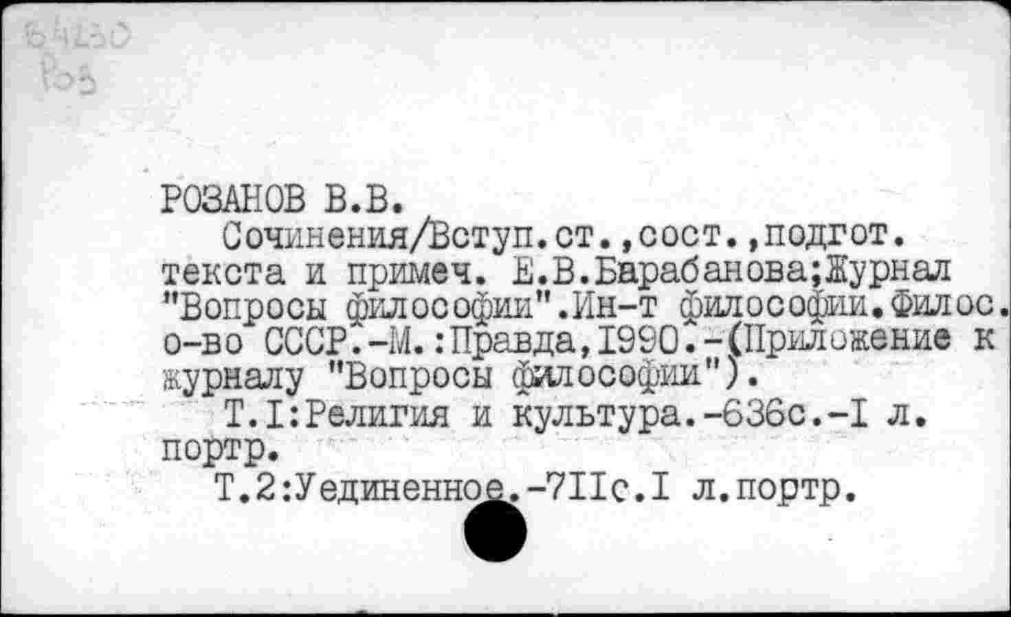 ﻿РОЗАНОВ В.В.
Сочинения/Вступ.ст.,сост.,подгот. текста и примеч. Е.В.Барабанова;Журнал "Вопросы философии".Ин-т философии. Фил ос. о-в о СССР.-М.: Правда, 1990.-(Приложение к журналу "Вопросы философии").
Т.1:Религия и культура.-636с.-I л. портр.
Т.2:Уединенное.-7Пс.1 л.портр.